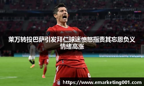 莱万转投巴萨引发拜仁球迷愤怒指责其忘恩负义情绪高涨