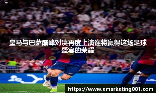 皇马与巴萨巅峰对决再度上演谁将赢得这场足球盛宴的荣耀